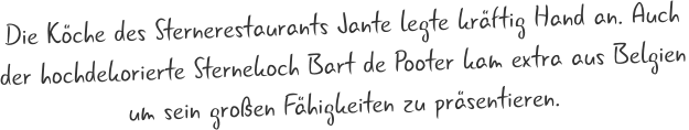 Die Köche des Sternerestaurants Jante legte kräftig Hand an. Auch  der hochdekorierte Sternekoch Bart de Pooter kam extra aus Belgien um sein großen Fähigkeiten zu präsentieren.